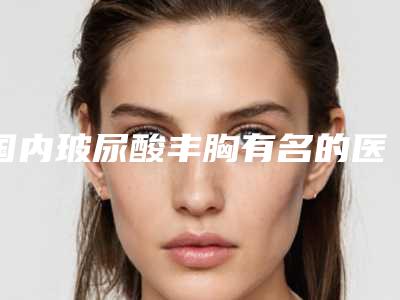 国内玻尿酸丰胸有名的医生:玻尿酸丰胸医生前50名甄选