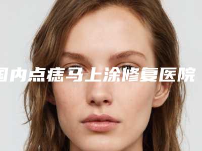 国内点痣马上涂修复医院排行榜:点痣马上涂修复医院综合实力top50专业资料