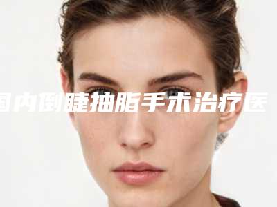 国内倒睫抽脂手术治疗医院推荐:倒睫抽脂手术治疗医院前50名一览表