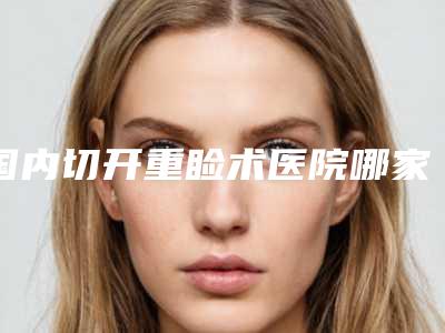 国内切开重睑术医院哪家好:切开重睑术医院前50位笔者亲测