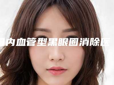 国内血管型黑眼圈消除医院推荐:血管型黑眼圈消除医院前50强网友良心安利