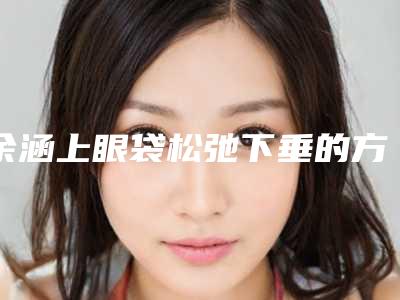 余涵上眼袋松弛下垂的方法安全不安全