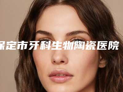 保定市牙科生物陶瓷医院在榜清单前十佳哪几家可靠(保定优贝口腔私立医美可圈可点)