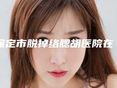保定市脱掉络腮胡医院在榜名单前十公立盘点-保定宝特医疗美容诊所霸榜第一