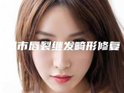 信阳市唇裂继发畸形修复医院好评推荐（信阳市唇裂继发畸形修复整形医院）