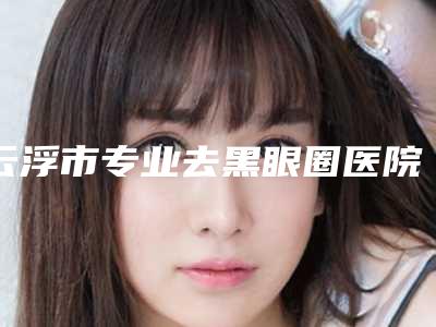 云浮市专业去黑眼圈医院在榜名单权威医(云浮市专业去黑眼圈整形医院)