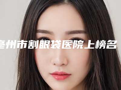 亳州市割眼袋医院上榜名单top10名单换新啦(亳州市割眼袋整形医院)