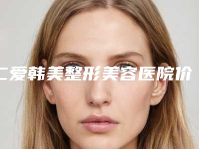 仁爱韩美整形美容医院价位表2025版一览附激光治疗蝴蝶斑案例