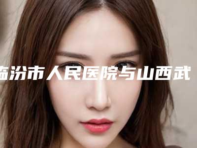 临汾市人民医院与山西武警总医院医疗整形外科分析哪家效果更好