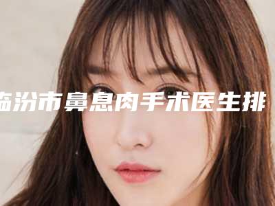 临汾市鼻息肉手术医生排名top10精选发布-洪政秀医生实力口碑满分
