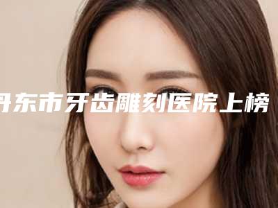 丹东市牙齿雕刻医院上榜名单前十强私立汇总（丹东市牙齿雕刻口腔医院实力稳中求胜）