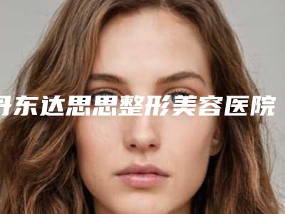 丹东达思思整形美容医院与丹东德尔美客医疗美容看哪家医院技术好