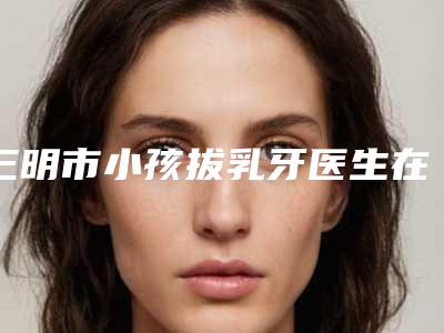 三明市小孩拔乳牙医生在榜名单前十佳评价极高-三明市雷雪华口腔医生