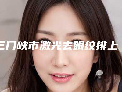 三门峡市激光去眼纹排上榜的有哪些(三门峡市激光去眼纹整形医院)