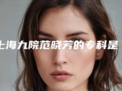 上海九院范晓芳的专科是什么(上海九院范晓燕)
