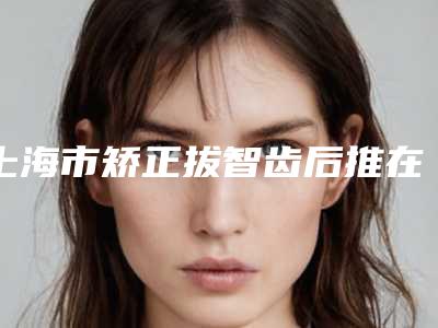 上海市矫正拔智齿后推在榜清单top10强已就位-上海市矫正拔智齿后推口腔医生