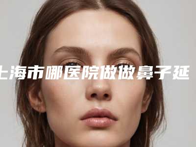 上海市哪医院做做鼻子延长手术-上海碧莲盛医疗美容门诊部等口碑实力-价格表