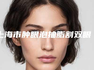 上海市肿眼泡抽脂割双眼皮整形医院(上海容妍国际医疗美容实力口碑在线)