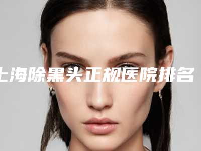 上海除黑头正规医院排名盘点!上海第九人民医院整形美容等高一生锁定c位