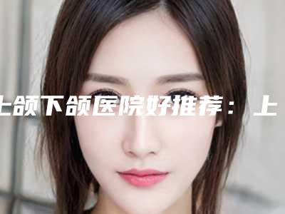 上颌下颌医院好推荐:上颌下颌医院前20位更新了