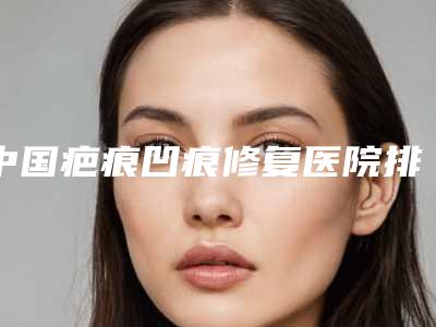 中国疤痕凹痕修复医院排行榜:疤痕凹痕修复医院前50名大咖云集