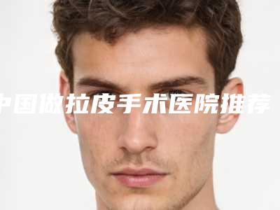 中国做拉皮手术医院推荐:做拉皮手术医院top50谁个技术好