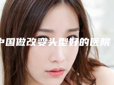 中国做改变头型好的医院:改变头型医院top50强全程高能