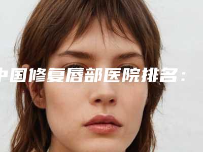 中国修复唇部医院排名:修复唇部医院50强哪家靠谱安全