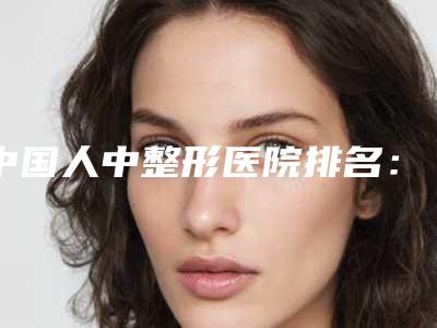 中国人中整形医院排名:人中整形医院前50强权威名单公布