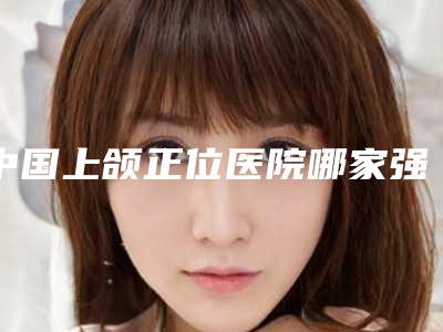 中国上颌正位医院哪家强:上颌正位医院top50强精选发布