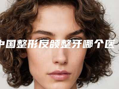 中国整形反颌整牙哪个医生最好:反颌整牙医生前50佳都是好口碑医