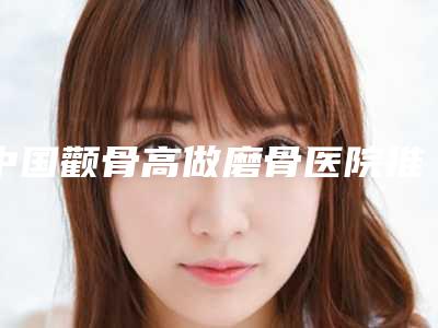 中国颧骨高做磨骨医院推荐:颧骨高做磨骨医院top50强抢先看