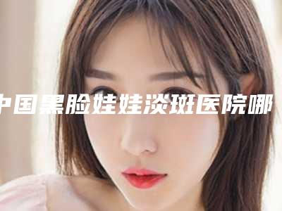 中国黑脸娃娃淡斑医院哪个比较好:黑脸娃娃淡斑医院50强为您星选