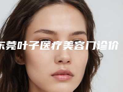 东莞叶子医疗美容门诊价目表2025,火热上线附做鼻头矫正案例