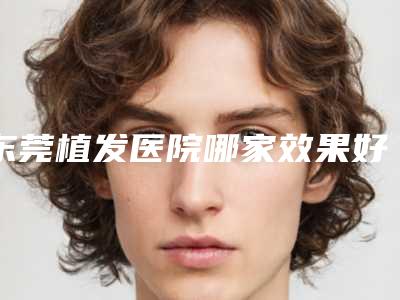 东莞植发医院哪家效果好植发好医院