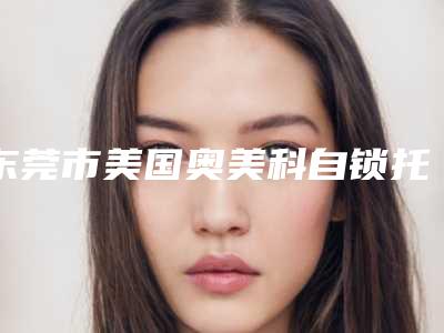 东莞市美国奥美科自锁托槽矫正多少钱-东莞市美国奥美科自锁托槽矫正医院排名榜top10年度推荐