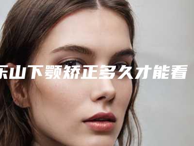 乐山下颚矫正多久才能看见理想效果