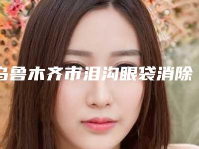 乌鲁木齐市泪沟眼袋消除价位表优惠重磅上线-乌鲁木齐市泪沟眼袋消除是怎么收取费用