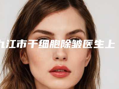 九江市干细胞除皱医生上榜名单详情介绍-九江市干细胞除皱医生