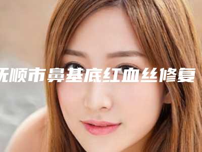 抚顺市鼻基底红血丝修复价格价位表2025正式发布,详细在此(鼻基底红血丝修复均价为:674元)