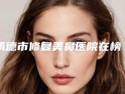 承德市修复美鼻医院在榜清单前10强榜详细分析(承德市修复美鼻整形医院)