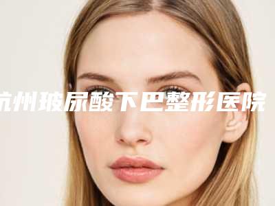 杭州玻尿酸下巴整形医院排名top10，如何选择最佳医院？