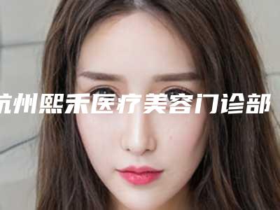 杭州熙禾医疗美容门诊部好不好?看简介及价格参考对比!