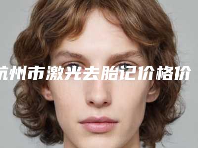 杭州市激光去胎记价格价位表清单公示-杭州市激光去胎记一般收费多少