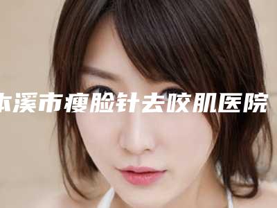 本溪市瘦脸针去咬肌医院上榜清单前十强名气远播-本溪沈宝芹美容外科性价比超高哦