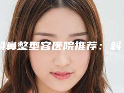 斜鼻整型容医院推荐:斜鼻整型医院前20全新一览