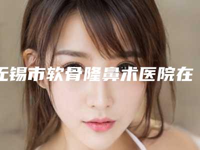 无锡市软骨隆鼻术医院在榜清单top10强口碑榜公布-无锡艾迩肤医疗美容门诊部学历高技术实力绝佳