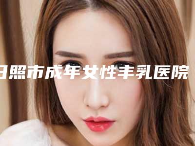 日照市成年女性丰乳医院排名榜前十名名单给你-五莲县于里镇卫生院