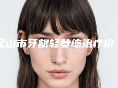 昆山市牙龈轻萎缩治疗价格(费用)清单详情一览-昆山市牙龈轻萎缩治疗价格