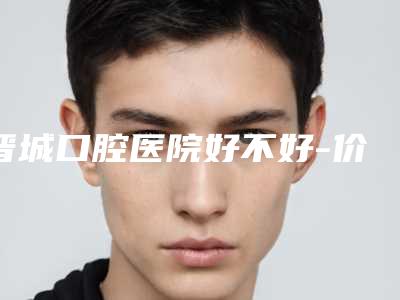 晋城口腔医院好不好-价格(费用)清单解析